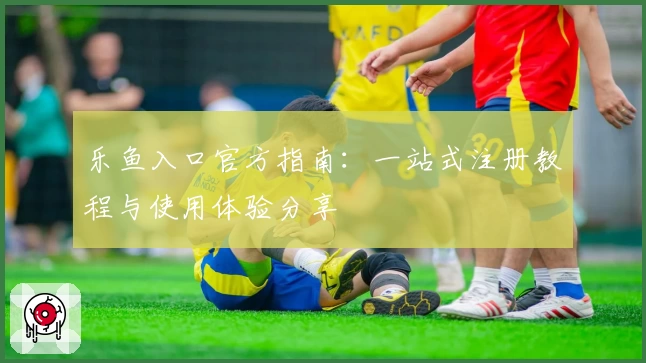 乐鱼入口官方指南：一站式注册教程与使用体验分享