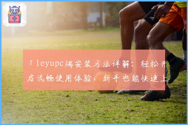 「leyupc端安装方法详解:轻松开启流畅使用体验,新手也能快速上手」