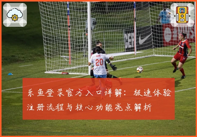 乐鱼登录官方入口详解：极速体验注册流程与核心功能亮点解析