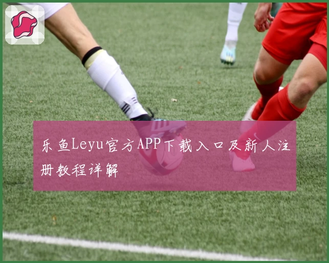 乐鱼Leyu官方APP下载入口及新人注册教程详解