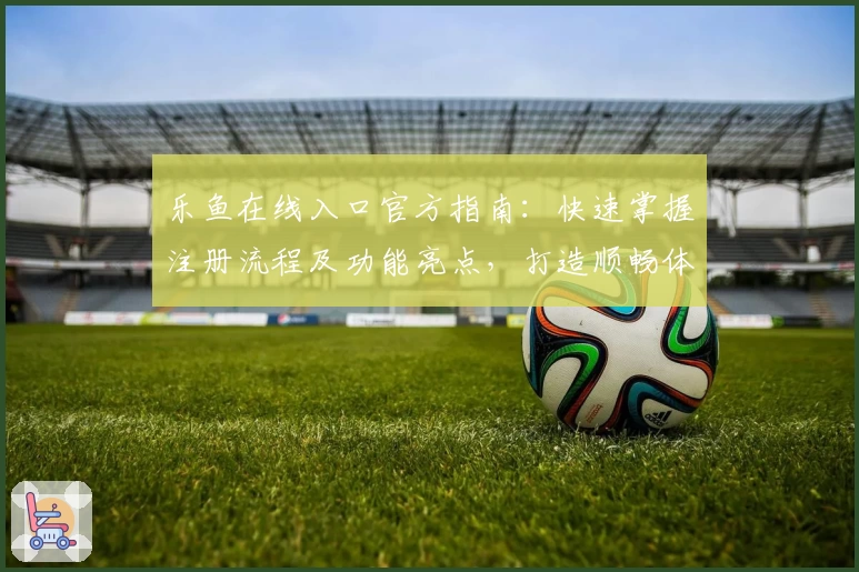 乐鱼在线入口官方指南：快速掌握注册流程及功能亮点，打造顺畅体验