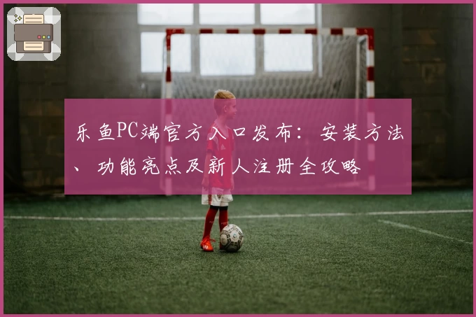 乐鱼PC端官方入口发布：安装方法、功能亮点及新人注册全攻略