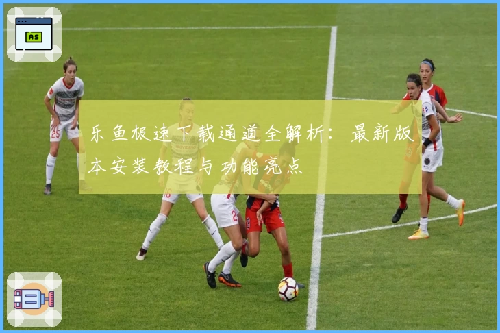 乐鱼极速下载通道全解析：最新版本安装教程与功能亮点