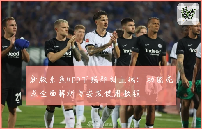 新版乐鱼app下载即刻上线：功能亮点全面解析与安装使用教程