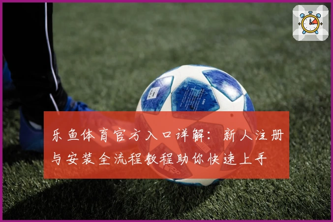 乐鱼体育官方入口详解：新人注册与安装全流程教程助你快速上手