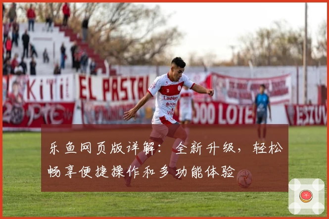 乐鱼网页版详解:全新升级,轻松畅享便捷操作和多功能体验