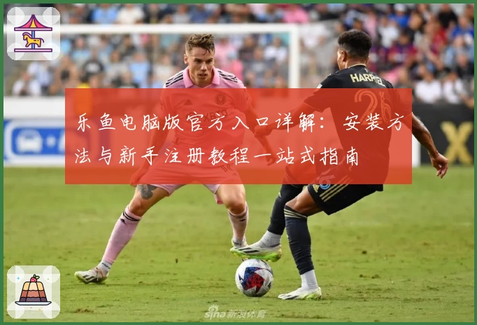 乐鱼电脑版官方入口详解：安装方法与新手注册教程一站式指南