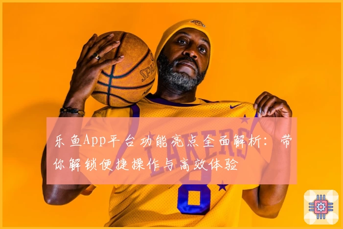 乐鱼App平台功能亮点全面解析：带你解锁便捷操作与高效体验