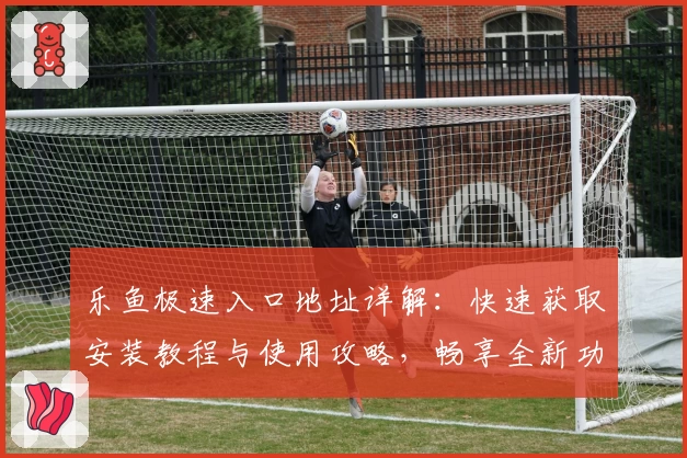 乐鱼极速入口地址详解：快速获取安装教程与使用攻略，畅享全新功能亮点