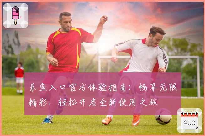 乐鱼入口官方体验指南：畅享无限精彩，轻松开启全新使用之旅