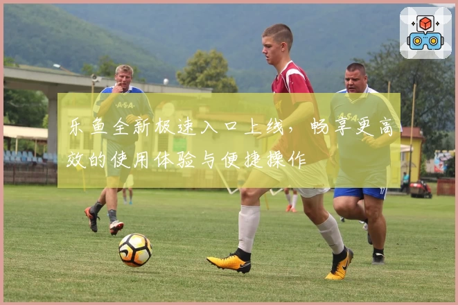 乐鱼全新极速入口上线，畅享更高效的使用体验与便捷操作