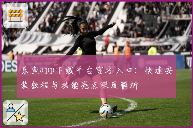 乐鱼app下载平台官方入口：快速安装教程与功能亮点深度解析