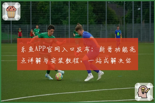 乐鱼APP官网入口发布：新晋功能亮点详解与安装教程，一站式解决你的使用难题