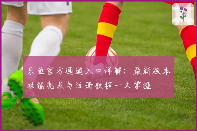 乐鱼官方通道入口详解：最新版本功能亮点与注册教程一文掌握