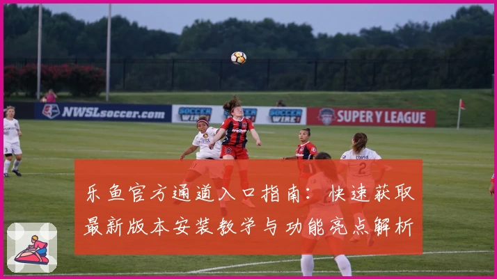 乐鱼官方通道入口指南：快速获取最新版本安装教学与功能亮点解析