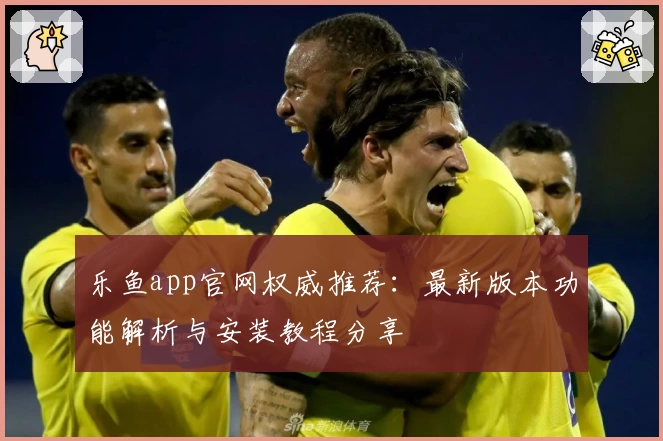 乐鱼app官网权威推荐：最新版本功能解析与安装教程分享