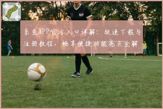 乐鱼APP官方入口详解：极速下载与注册教程，畅享便捷功能亮点全解析