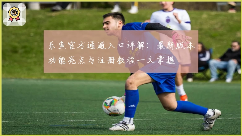 乐鱼官方通道入口详解：最新版本功能亮点与注册教程一文掌握