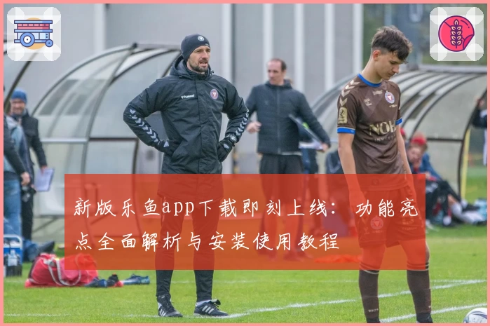 新版乐鱼app下载即刻上线：功能亮点全面解析与安装使用教程