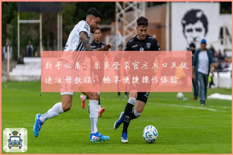 新手必看：乐鱼登录官方入口及极速注册教程，畅享便捷操作体验
