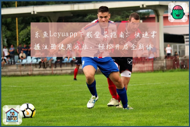 乐鱼Leyuapp下载登录指南：快速掌握注册使用方法，轻松开启全新体验