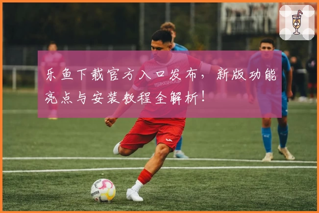 乐鱼下载官方入口发布，新版功能亮点与安装教程全解析！